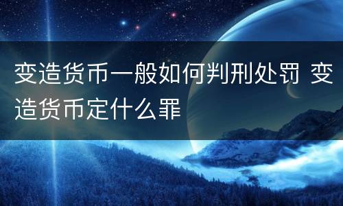 变造货币一般如何判刑处罚 变造货币定什么罪