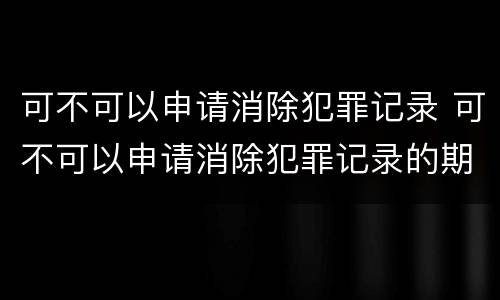 可不可以申请消除犯罪记录 可不可以申请消除犯罪记录的期限