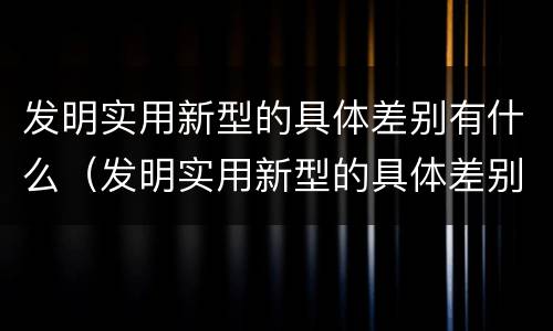 发明实用新型的具体差别有什么（发明实用新型的具体差别有什么作用）