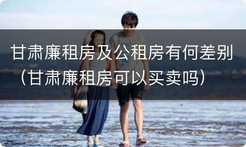 甘肃廉租房及公租房有何差别（甘肃廉租房可以买卖吗）