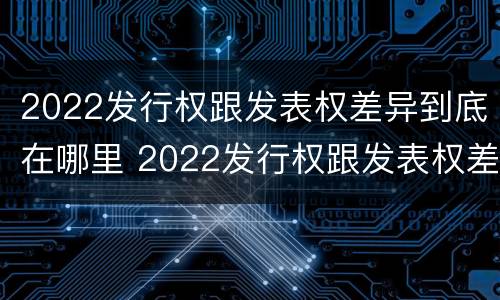 2022发行权跟发表权差异到底在哪里 2022发行权跟发表权差异到底在哪里查