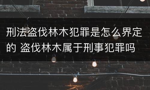 刑法盗伐林木犯罪是怎么界定的 盗伐林木属于刑事犯罪吗