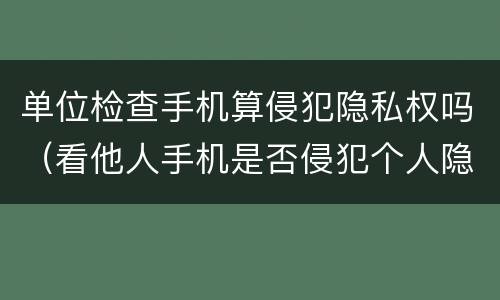 单位检查手机算侵犯隐私权吗（看他人手机是否侵犯个人隐私权）