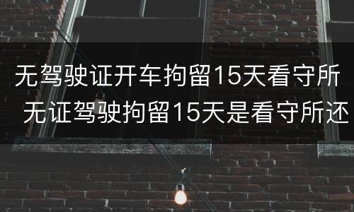 无驾驶证开车拘留15天看守所 无证驾驶拘留15天是看守所还是拘留所