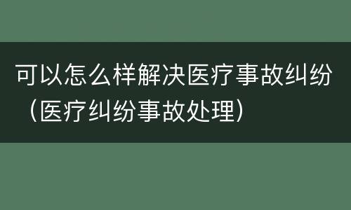 可以怎么样解决医疗事故纠纷（医疗纠纷事故处理）