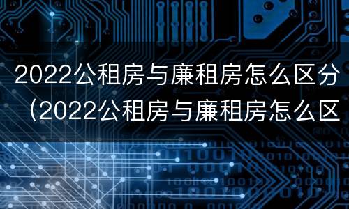 2022公租房与廉租房怎么区分（2022公租房与廉租房怎么区分呢）