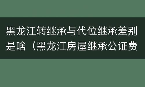 黑龙江转继承与代位继承差别是啥（黑龙江房屋继承公证费收取标准）