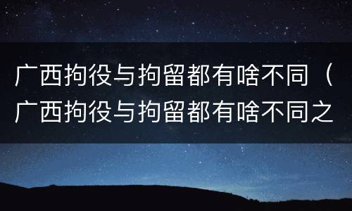广西拘役与拘留都有啥不同（广西拘役与拘留都有啥不同之处）