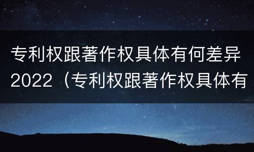 专利权跟著作权具体有何差异2022（专利权跟著作权具体有何差异2022年）