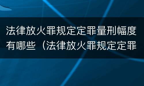 法律放火罪规定定罪量刑幅度有哪些（法律放火罪规定定罪量刑幅度有哪些情形）