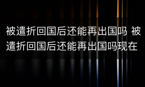 被遣折回国后还能再出国吗 被遣折回国后还能再出国吗现在