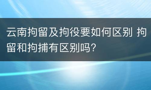 云南拘留及拘役要如何区别 拘留和拘捕有区别吗?