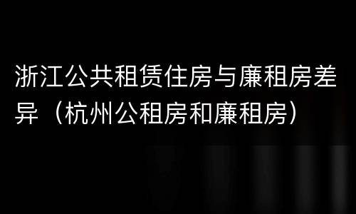 浙江公共租赁住房与廉租房差异（杭州公租房和廉租房）