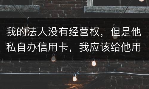 我的法人没有经营权，但是他私自办信用卡，我应该给他用吗