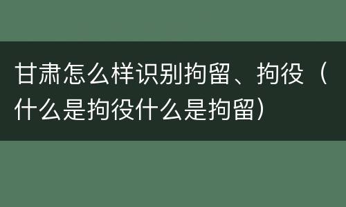 甘肃怎么样识别拘留、拘役（什么是拘役什么是拘留）
