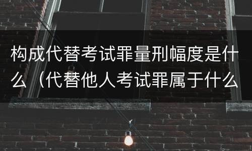 构成代替考试罪量刑幅度是什么（代替他人考试罪属于什么类犯罪）