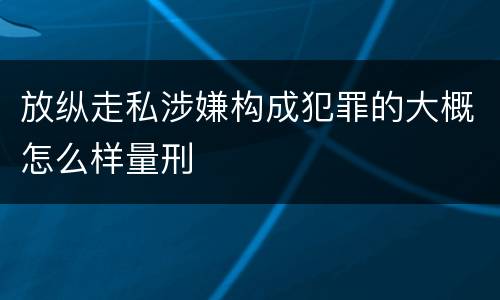 放纵走私涉嫌构成犯罪的大概怎么样量刑