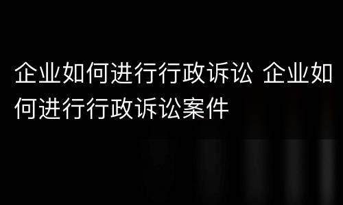 企业如何进行行政诉讼 企业如何进行行政诉讼案件