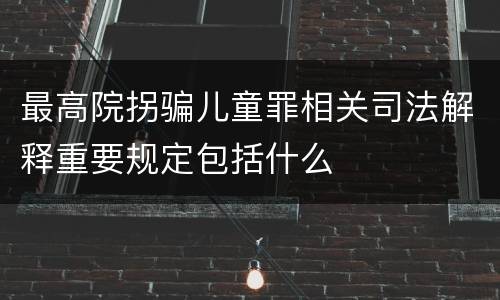 最高院拐骗儿童罪相关司法解释重要规定包括什么