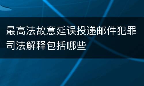 最高法故意延误投递邮件犯罪司法解释包括哪些
