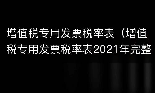 增值税专用发票税率表（增值税专用发票税率表2021年完整版）