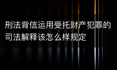 刑法背信运用受托财产犯罪的司法解释该怎么样规定