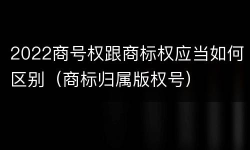 2022商号权跟商标权应当如何区别（商标归属版权号）