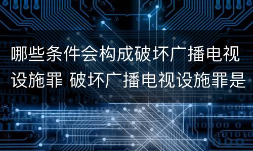 哪些条件会构成破坏广播电视设施罪 破坏广播电视设施罪是一种以广播电视设施