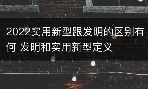 2022实用新型跟发明的区别有何 发明和实用新型定义