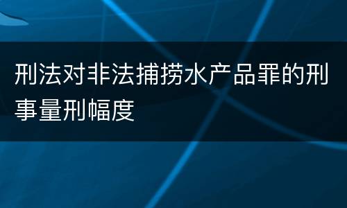 刑法对非法捕捞水产品罪的刑事量刑幅度