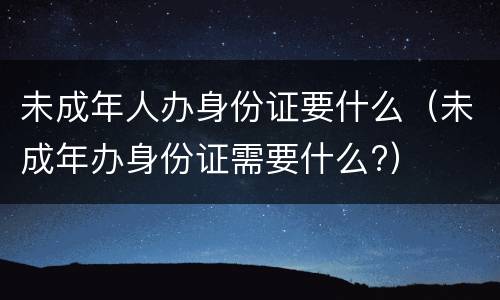 未成年人办身份证要什么（未成年办身份证需要什么?）