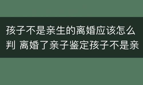 孩子不是亲生的离婚应该怎么判 离婚了亲子鉴定孩子不是亲生的怎么办