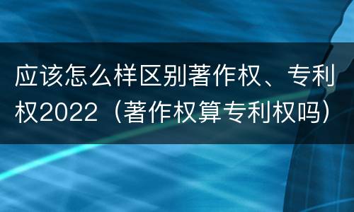 应该怎么样区别著作权、专利权2022（著作权算专利权吗）