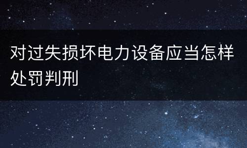 对过失损坏电力设备应当怎样处罚判刑
