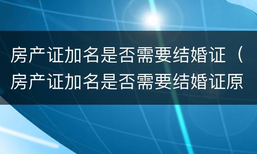 房产证加名是否需要结婚证（房产证加名是否需要结婚证原件）