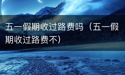 五一假期收过路费吗（五一假期收过路费不）