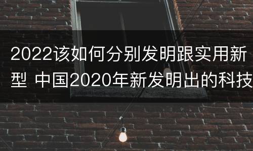 2022该如何分别发明跟实用新型 中国2020年新发明出的科技