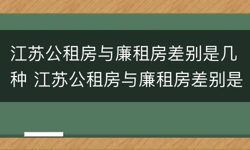 江苏公租房与廉租房差别是几种 江苏公租房与廉租房差别是几种类型