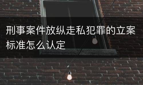 刑事案件放纵走私犯罪的立案标准怎么认定