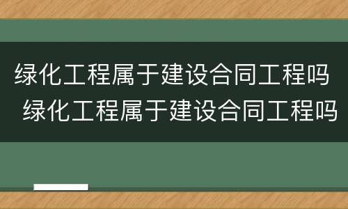绿化工程属于建设合同工程吗 绿化工程属于建设合同工程吗对吗