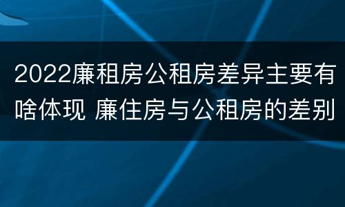 2022廉租房公租房差异主要有啥体现 廉住房与公租房的差别