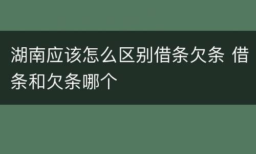 湖南应该怎么区别借条欠条 借条和欠条哪个