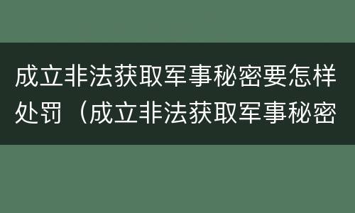 成立非法获取军事秘密要怎样处罚（成立非法获取军事秘密要怎样处罚他）