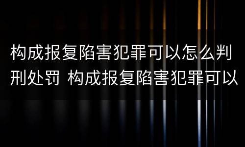 构成报复陷害犯罪可以怎么判刑处罚 构成报复陷害犯罪可以怎么判刑处罚吗