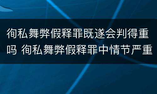 徇私舞弊假释罪既遂会判得重吗 徇私舞弊假释罪中情节严重如何界定