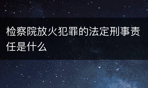 检察院放火犯罪的法定刑事责任是什么