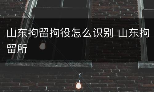 山东拘留拘役怎么识别 山东拘留所