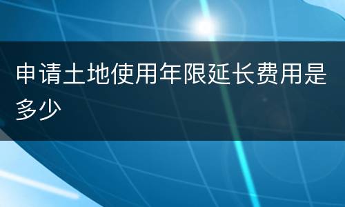申请土地使用年限延长费用是多少
