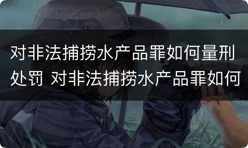 对非法捕捞水产品罪如何量刑处罚 对非法捕捞水产品罪如何量刑处罚的