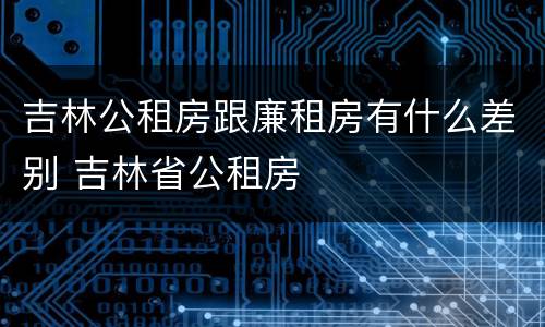 吉林公租房跟廉租房有什么差别 吉林省公租房